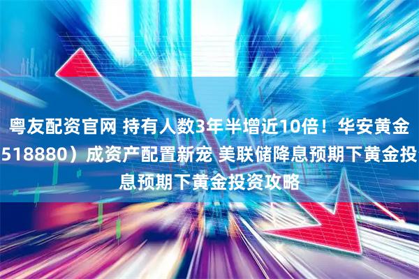 粤友配资官网 持有人数3年半增近10倍!华安黄金 ETF(518880)成资产配置新宠 美联储降息预期下黄金投资攻略