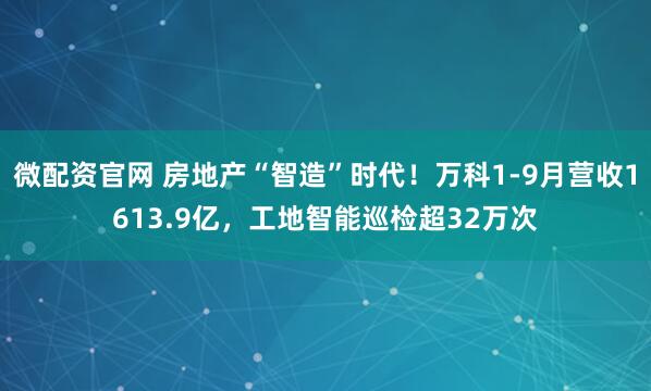 微配资官网 房地产“智造”时代！万科1-9月营收1613.9亿，工地智能巡检超32万次