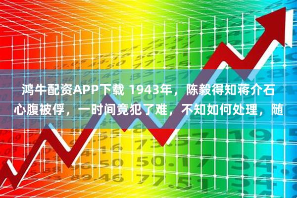 鸿牛配资APP下载 1943年，陈毅得知蒋介石心腹被俘，一时间竟犯了难，不知如何处理，随