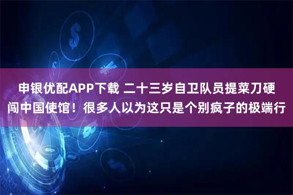 申银优配APP下载 二十三岁自卫队员提菜刀硬闯中国使馆！很多人以为这只是个别疯子的极端行