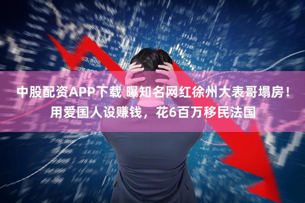 中股配资APP下载 曝知名网红徐州大表哥塌房!用爱国人设赚钱,花6百万移民法国