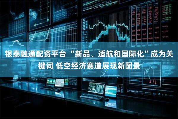 银泰融通配资平台 “新品、适航和国际化”成为关键词 低空经济赛道展现新图景